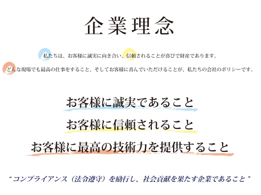 写真：企業理念　私たちは、お客様に誠実に向き合い、信頼されることが喜びで財産であります。　どんな現場でも最高の仕事をすること、そしてお客様に喜んでいただけることが、私たちの会社のポリシーです。　お客様に誠実であること　お客様に信頼されること　お客様に最高の技術力を提供すること　“コンプライアンス（法令順守）を励行し、社会貢献を果たす企業であること”