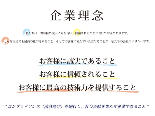 写真：企業理念　私たちは、お客様に誠実に向き合い、信頼されることが喜びで財産であります。　どんな現場でも最高の仕事をすること、そしてお客様に喜んでいただけることが、私たちの会社のポリシーです。　お客様に誠実であること　お客様に信頼されること　お客様に最高の技術力を提供すること　“コンプライアンス（法令順守）を励行し、社会貢献を果たす企業であること”