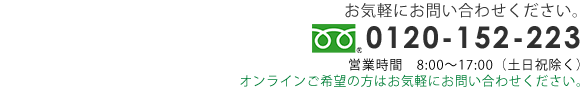 お気軽にお問い合わせください　TEL  0120-152-223 営業時間8:00～17:00（土日祝除く）オンラインご希望の方はお気軽にお問い合わせください。